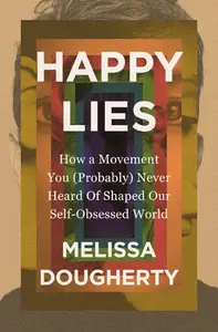 Happy Lies How a Movement You (Probably) Never Heard Of Shaped Our Self–Obsessed World