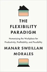 The Flexibility Paradigm Humanizing the Workplace for Productivity, Profitability, and Possibility