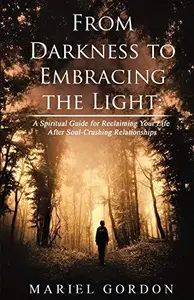 From Darkness to Embracing the Light A Spiritual Guide for Reclaiming Your Life After Soul–Crushing Relationships (Spiritual p