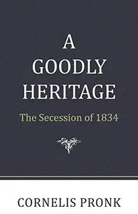 A Goodly Heritage The Secession of 1834 and Its Impact on Reformed Churches in the Netherlands and North America