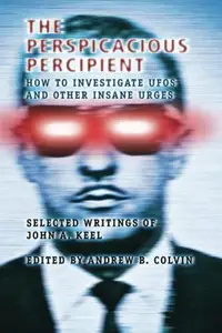 The Perspicacious Percipient How to Investigate UFOs and Other Insane Urges – Selected Writings of John A. Keel