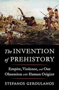 The Invention of Prehistory Empire, Violence, and Our Obsession with Human Origins