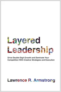 Layered Leadership Drive Double–Digit Growth and Dominate Your Competition with Creative Strategies and Execution