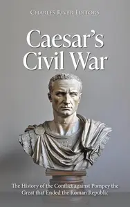 Caesar's Civil War The History of the Conflict against Pompey the Great that Ended the Roman Republic