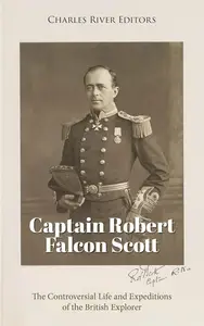 Captain Robert Falcon Scott The Controversial Life and Expeditions of the British Explorer