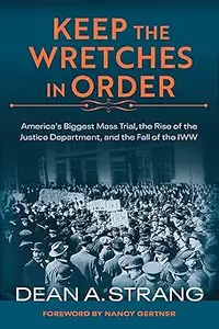 Keep the Wretches in Order America's Biggest Mass Trial, the Rise of the Justice Department, and the Fall of the IWW