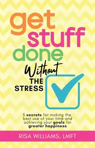 Get Stuff Done Without the Stress 5 Secrets for Making the Best Use of Your Time and Achieving Your Goals for Greater Happines