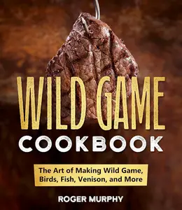 The Wild Game Cookbook The Art of Making Wild Game, Birds, Fish, Venison, and More