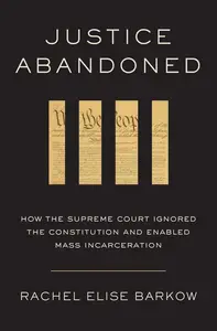 Justice Abandoned How the Supreme Court Ignored the Constitution and Enabled Mass Incarceration