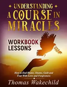 Understanding A Course In Miracles Workbook Lessons How to End Blame, Shame, Guilt and Fear With Love and Forgiveness